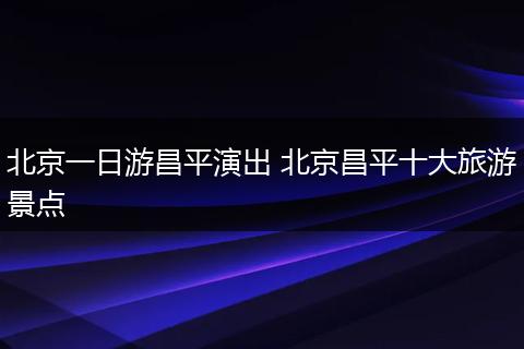 北京一日游昌平演出 北京昌平十大旅游景点