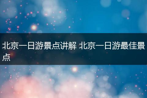 北京一日游景点讲解 北京一日游最佳景点