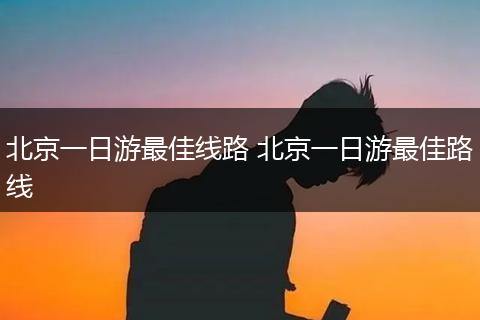 北京一日游最佳线路 北京一日游最佳路线