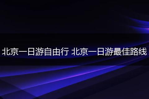 北京一日游自由行 北京一日游最佳路线