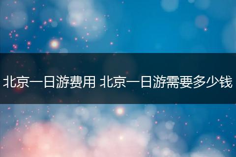 北京一日游费用 北京一日游需要多少钱