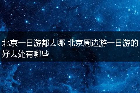 北京一日游都去哪 北京周边游一日游的好去处有哪些