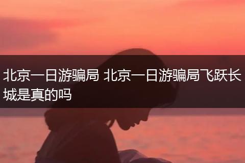 北京一日游骗局 北京一日游骗局飞跃长城是真的吗