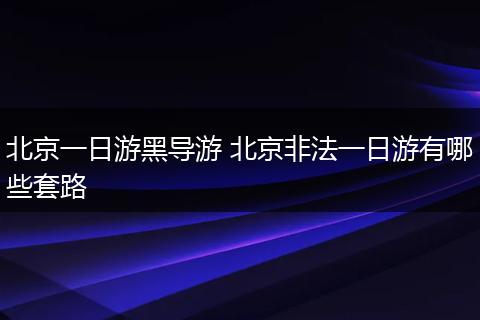 北京一日游黑导游 北京非法一日游有哪些套路
