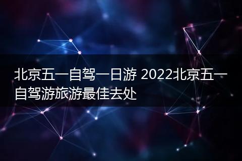 北京五一自驾一日游 2022北京五一自驾游旅游最佳去处