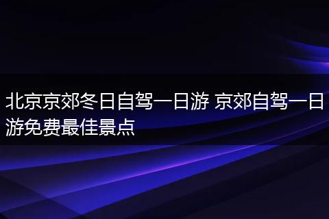 北京京郊冬日自驾一日游 京郊自驾一日游免费最佳景点