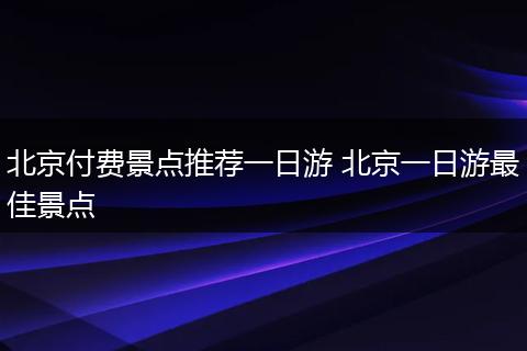 北京付费景点推荐一日游 北京一日游最佳景点