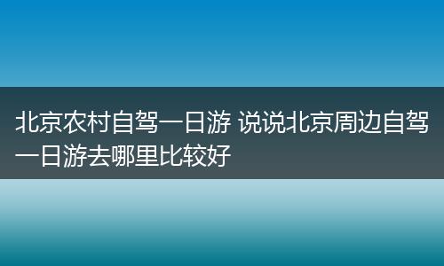 北京农村自驾一日游 说说北京周边自驾一日游去哪里比较好