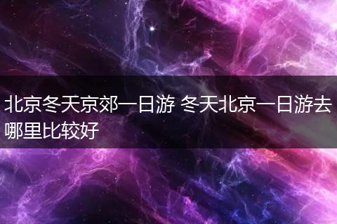 北京冬天京郊一日游 冬天北京一日游去哪里比较好