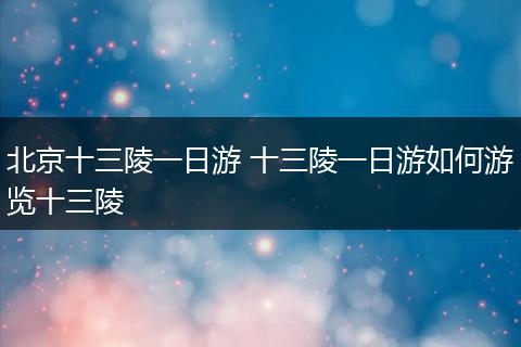 北京十三陵一日游 十三陵一日游如何游览十三陵