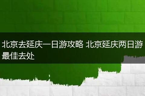 北京去延庆一日游攻略 北京延庆两日游最佳去处