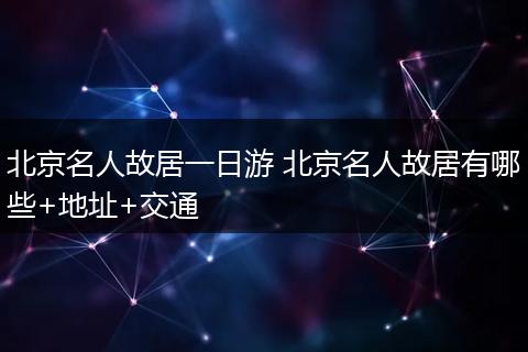 北京名人故居一日游 北京名人故居有哪些+地址+交通