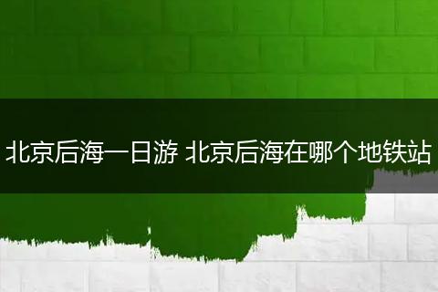 北京后海一日游 北京后海在哪个地铁站