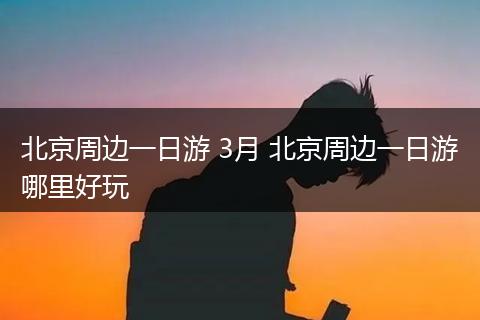 北京周边一日游 3月 北京周边一日游哪里好玩