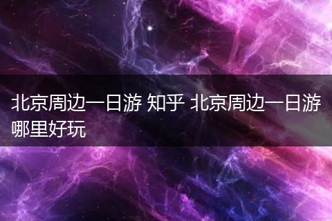 北京周边一日游 知乎 北京周边一日游哪里好玩