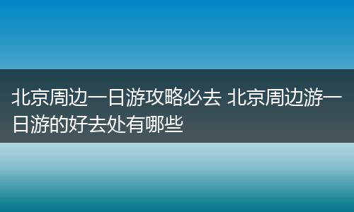 北京周边一日游攻略必去 北京周边游一日游的好去处有哪些