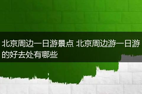 北京周边一日游景点 北京周边游一日游的好去处有哪些