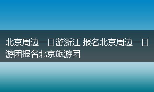 北京周边一日游浙江 报名北京周边一日游团报名北京旅游团