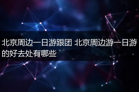 北京周边一日游跟团 北京周边游一日游的好去处有哪些