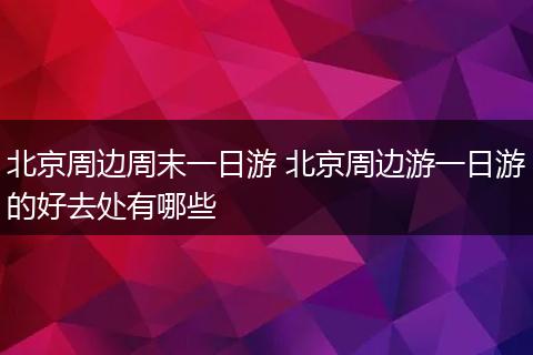 北京周边周末一日游 北京周边游一日游的好去处有哪些