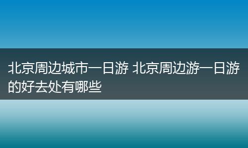 北京周边城市一日游 北京周边游一日游的好去处有哪些