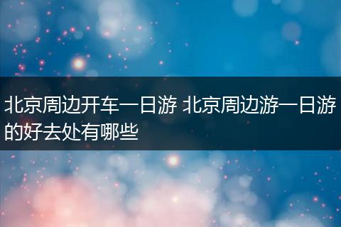 北京周边开车一日游 北京周边游一日游的好去处有哪些