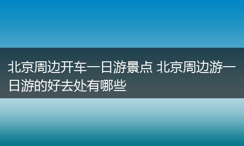 北京周边开车一日游景点 北京周边游一日游的好去处有哪些