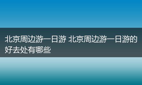 北京周边游一日游 北京周边游一日游的好去处有哪些