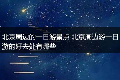 北京周边的一日游景点 北京周边游一日游的好去处有哪些