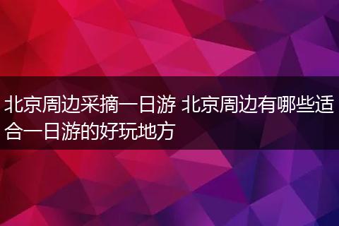 北京周边采摘一日游 北京周边有哪些适合一日游的好玩地方