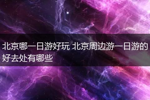 北京哪一日游好玩 北京周边游一日游的好去处有哪些