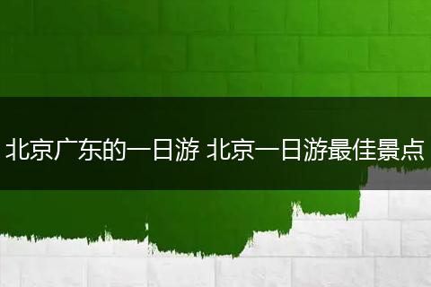 北京广东的一日游 北京一日游最佳景点