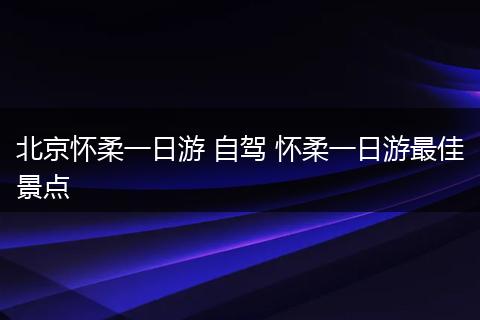 北京怀柔一日游 自驾 怀柔一日游最佳景点