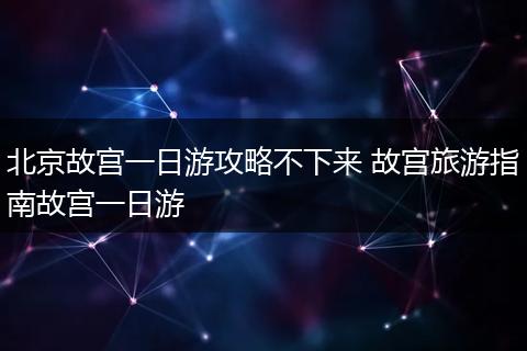 北京故宫一日游攻略不下来 故宫旅游指南故宫一日游