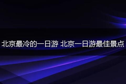 北京最冷的一日游 北京一日游最佳景点