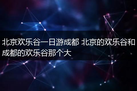 北京欢乐谷一日游成都 北京的欢乐谷和成都的欢乐谷那个大