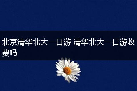 北京清华北大一日游 清华北大一日游收费吗