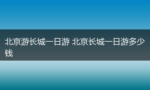 北京游长城一日游 北京长城一日游多少钱