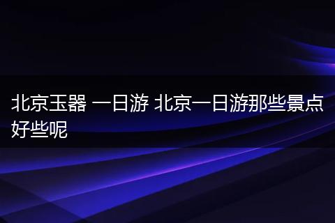 北京玉器 一日游 北京一日游那些景点好些呢