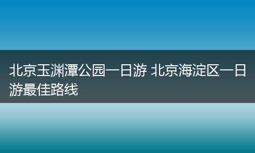 北京玉渊潭公园一日游 北京海淀区一日游最佳路线