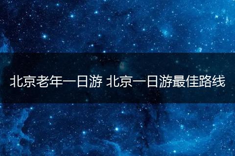 北京老年一日游 北京一日游最佳路线