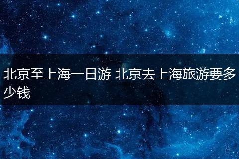 北京至上海一日游 北京去上海旅游要多少钱