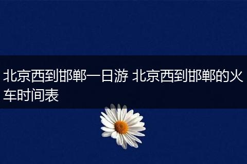 北京西到邯郸一日游 北京西到邯郸的火车时间表