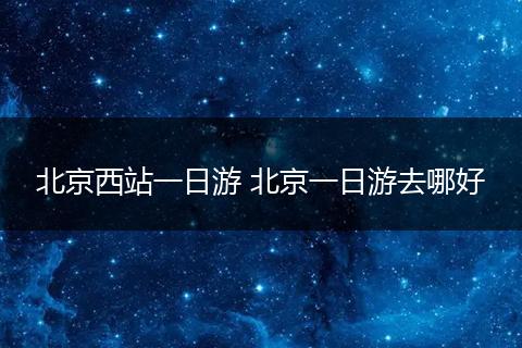 北京西站一日游 北京一日游去哪好