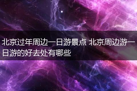 北京过年周边一日游景点 北京周边游一日游的好去处有哪些