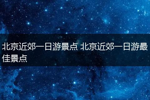 北京近郊一日游景点 北京近郊一日游最佳景点