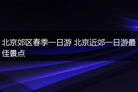 北京郊区春季一日游 北京近郊一日游最佳景点