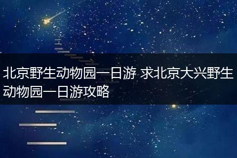 北京野生动物园一日游 求北京大兴野生动物园一日游攻略