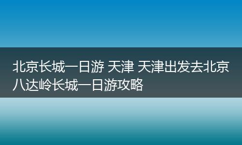 北京长城一日游 天津 天津出发去北京八达岭长城一日游攻略