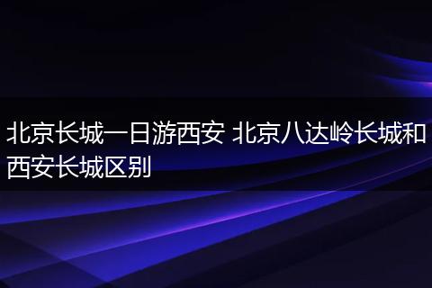 北京长城一日游西安 北京八达岭长城和西安长城区别